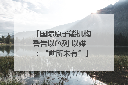 国际原子能机构警告以色列 以媒：“前所未有”