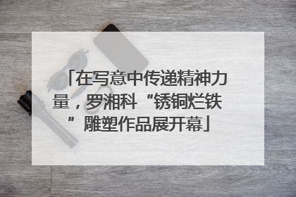 在写意中传递精神力量，罗湘科“锈铜烂铁”雕塑作品展开幕