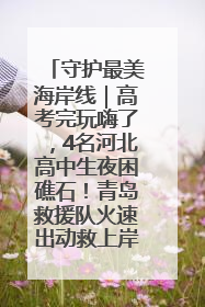 守护最美海岸线｜高考完玩嗨了，4名河北高中生夜困礁石！青岛救援队火速出动救上岸