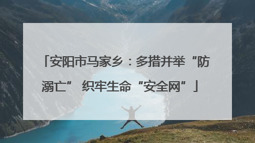 安阳市马家乡：多措并举“防溺亡” 织牢生命“安全网”