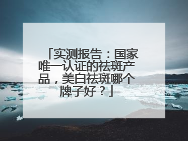 实测报告：国家唯一认证的祛斑产品，美白祛斑哪个牌子好？