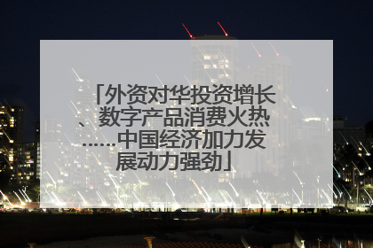 外资对华投资增长、数字产品消费火热……中国经济加力发展动力强劲