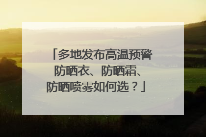 多地发布高温预警 防晒衣、防晒霜、防晒喷雾如何选？