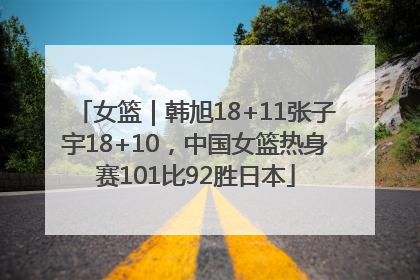 女篮｜韩旭18+11张子宇18+10，中国女篮热身赛101比92胜日本