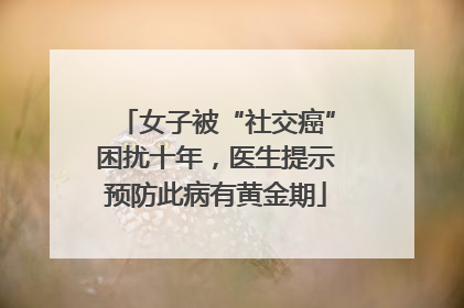 女子被“社交癌”困扰十年，医生提示预防此病有黄金期