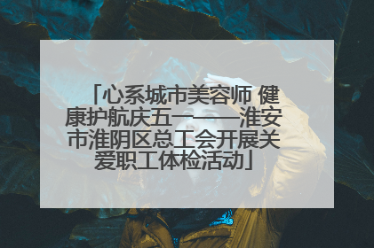 心系城市美容师 健康护航庆五一——淮安市淮阴区总工会开展关爱职工体检活动