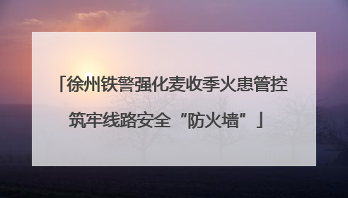 徐州铁警强化麦收季火患管控 筑牢线路安全“防火墙”