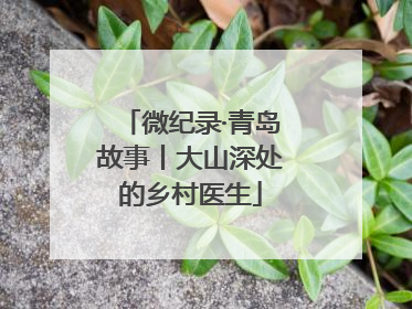微纪录·青岛故事丨大山深处的乡村医生