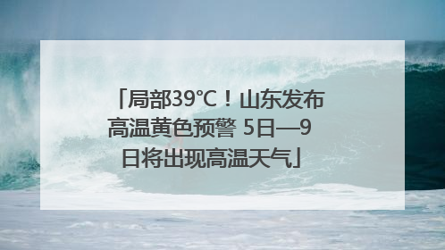 局部39℃！山东发布高温黄色预警 5日—9日将出现高温天气