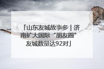 山东友城故事多｜济南扩大国际“朋友圈”友城数量达92对
