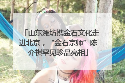 山东潍坊携金石文化走进北京，“金石宗师”陈介祺罕见珍品亮相