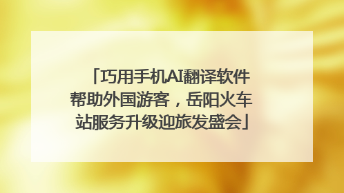 巧用手机AI翻译软件帮助外国游客，岳阳火车站服务升级迎旅发盛会