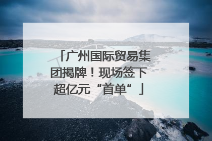 广州国际贸易集团揭牌！现场签下超亿元“首单”