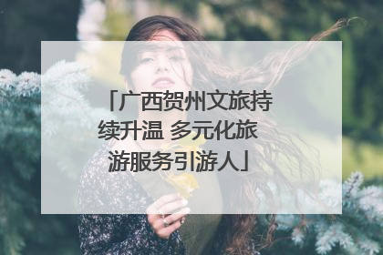 广西贺州文旅持续升温 多元化旅游服务引游人