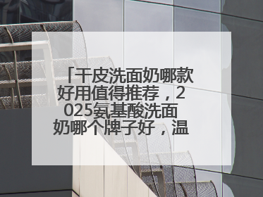 干皮洗面奶哪款好用值得推荐，2025氨基酸洗面奶哪个牌子好，温和在线