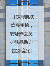 探寻肌肤焕亮奥秘，安婕妤去黄护肤品助力告别暗沉
