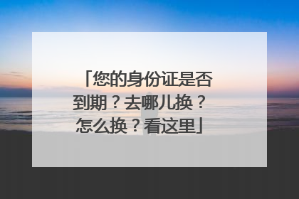 您的身份证是否到期？去哪儿换？怎么换？看这里