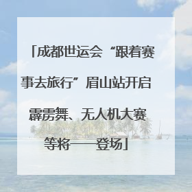 成都世运会“跟着赛事去旅行”眉山站开启 霹雳舞、无人机大赛等将一一登场