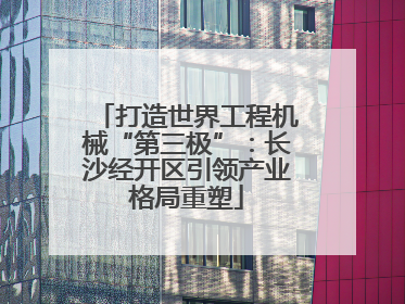 打造世界工程机械“第三极”：长沙经开区引领产业格局重塑