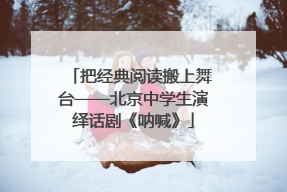 把经典阅读搬上舞台——北京中学生演绎话剧《呐喊》
