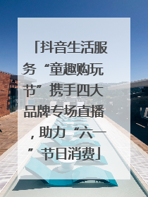 抖音生活服务“童趣购玩节”携手四大品牌专场直播，助力“六一”节日消费