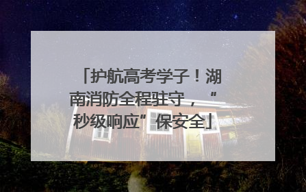 护航高考学子！湖南消防全程驻守，“秒级响应”保安全