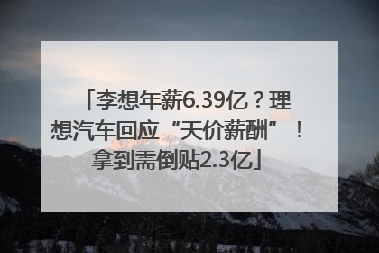 李想年薪6.39亿？理想汽车回应“天价薪酬”！拿到需倒贴2.3亿