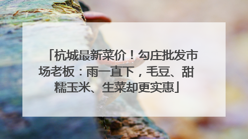 杭城最新菜价！勾庄批发市场老板：雨一直下，毛豆、甜糯玉米、生菜却更实惠