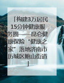 构建3万居民15分钟健康服务圈——昆仑健康保险“健康之家”落地济南市历城区鲍山街道