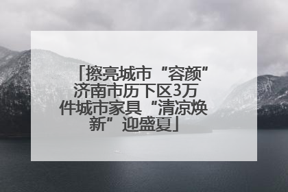 擦亮城市“容颜” 济南市历下区3万件城市家具“清凉焕新”迎盛夏