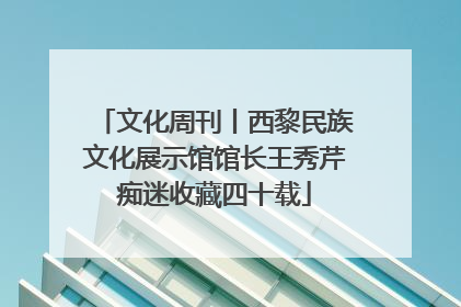 文化周刊丨西黎民族文化展示馆馆长王秀芹痴迷收藏四十载