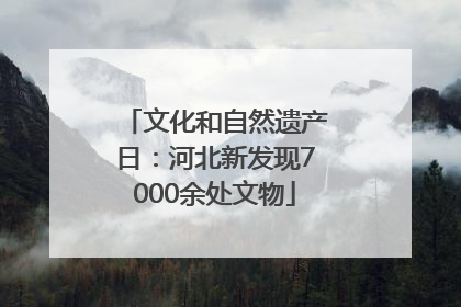 文化和自然遗产日：河北新发现7000余处文物