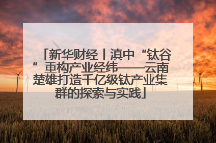 新华财经丨滇中“钛谷”重构产业经纬——云南楚雄打造千亿级钛产业集群的探索与实践