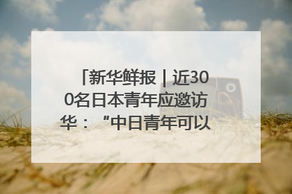 新华鲜报｜近300名日本青年应邀访华：“中日青年可以创造更好的未来”