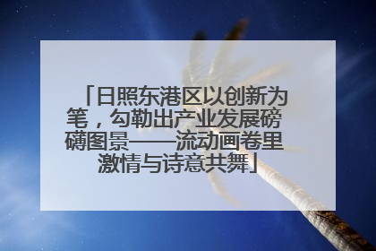 日照东港区以创新为笔，勾勒出产业发展磅礴图景——流动画卷里 激情与诗意共舞