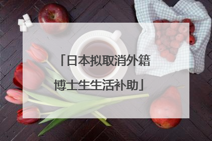 日本拟取消外籍博士生生活补助