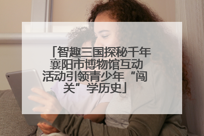 智趣三国探秘千年 襄阳市博物馆互动活动引领青少年“闯关”学历史