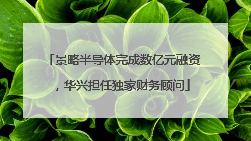 景略半导体完成数亿元融资，华兴担任独家财务顾问