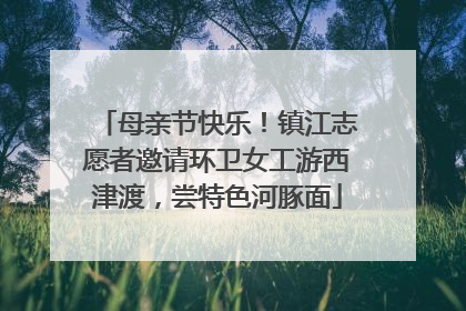 母亲节快乐！镇江志愿者邀请环卫女工游西津渡，尝特色河豚面