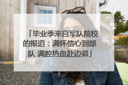 毕业季来自军队院校的报道：满怀信心到部队 满腔热血赴边疆