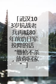 武汉103岁抗战老兵再喊80年前劝日军投降的话 “缴枪不杀，放你回家”