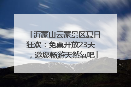 沂蒙山云蒙景区夏日狂欢：免票开放23天，邀您畅游天然氧吧