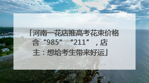 河南一花店推高考花束价格含“985”“211”，店主：想给考生带来好运