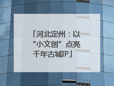 河北定州:以“小文创”点亮千年古城IP