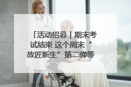 活动招募｜期末考试结束 这个周末“故匠新生”第二弹等着同学们来体验！
