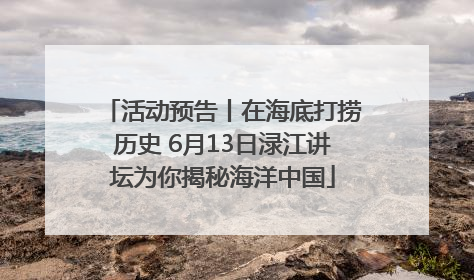 活动预告丨在海底打捞历史 6月13日渌江讲坛为你揭秘海洋中国
