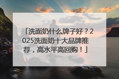 洗面奶什么牌子好？2025洗面奶十大品牌推荐，高水平高回购！