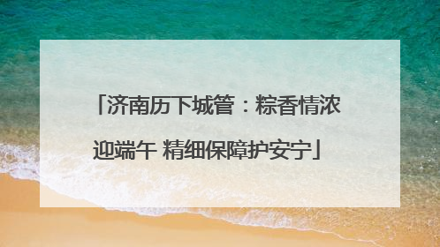 济南历下城管：粽香情浓迎端午 精细保障护安宁