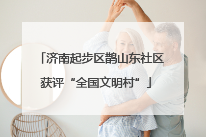 济南起步区鹊山东社区获评“全国文明村”