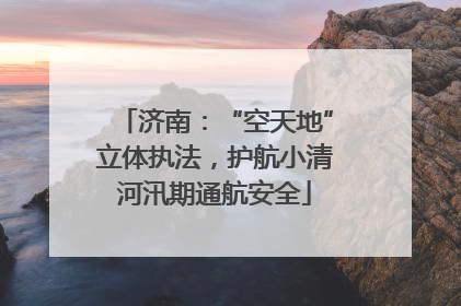 济南：“空天地”立体执法，护航小清河汛期通航安全